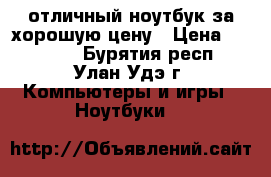 отличный ноутбук за хорошую цену › Цена ­ 17 000 - Бурятия респ., Улан-Удэ г. Компьютеры и игры » Ноутбуки   